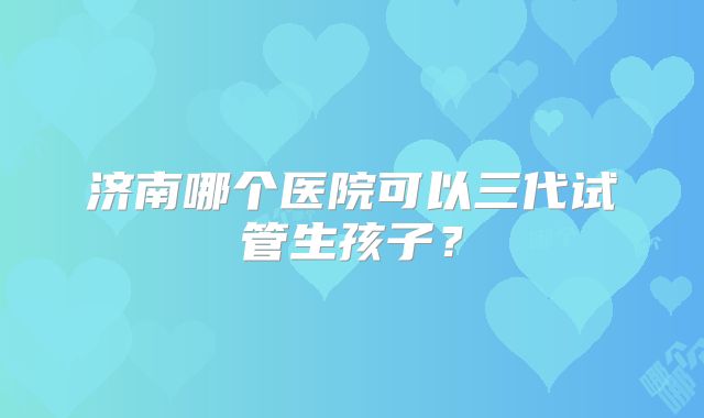 济南哪个医院可以三代试管生孩子？