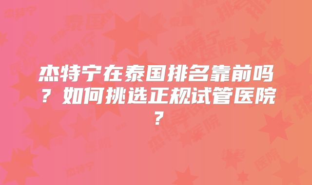 杰特宁在泰国排名靠前吗？如何挑选正规试管医院？