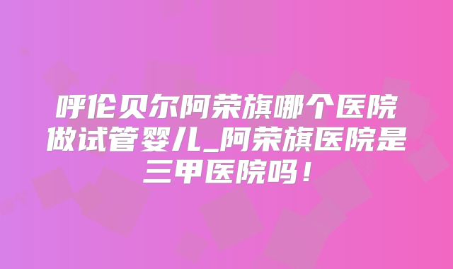 呼伦贝尔阿荣旗哪个医院做试管婴儿_阿荣旗医院是三甲医院吗！