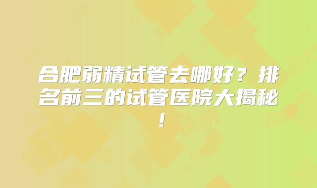 合肥弱精试管去哪好？排名前三的试管医院大揭秘！