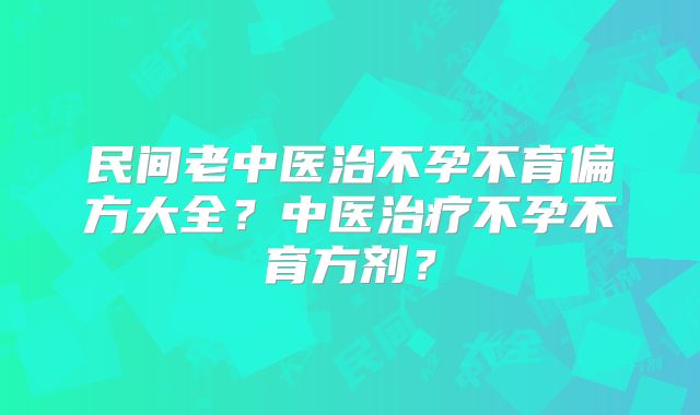 民间老中医治不孕不育偏方大全？中医治疗不孕不育方剂？