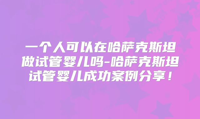 一个人可以在哈萨克斯坦做试管婴儿吗-哈萨克斯坦试管婴儿成功案例分享！