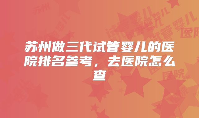 苏州做三代试管婴儿的医院排名参考，去医院怎么查