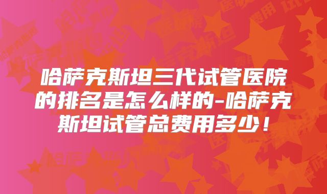 哈萨克斯坦三代试管医院的排名是怎么样的-哈萨克斯坦试管总费用多少！
