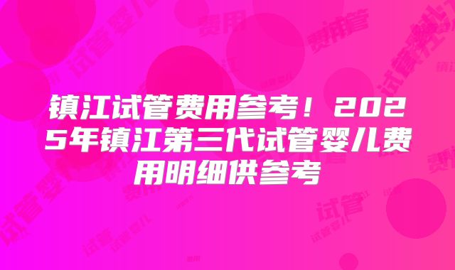 镇江试管费用参考！2025年镇江第三代试管婴儿费用明细供参考