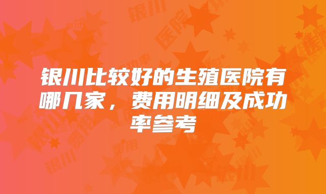 银川比较好的生殖医院有哪几家，费用明细及成功率参考