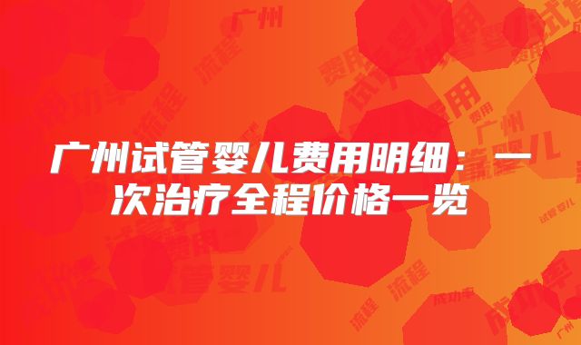 广州试管婴儿费用明细:一次治疗全程价格一览