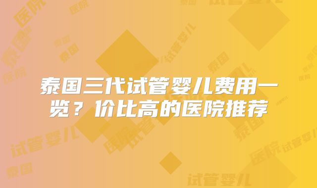 泰国三代试管婴儿费用一览?价比高的医院推荐