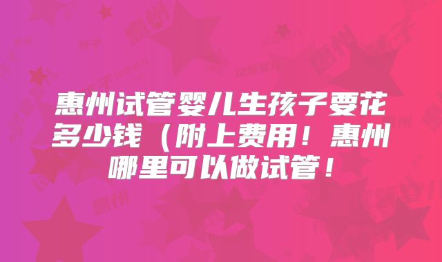 惠州试管婴儿生孩子要花多少钱（附上费用！惠州哪里可以做试管！