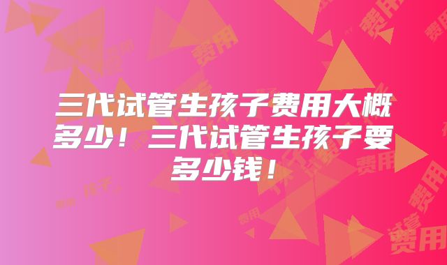 三代试管生孩子费用大概多少！三代试管生孩子要多少钱！