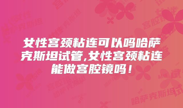 女性宫颈粘连可以吗哈萨克斯坦试管,女性宫颈粘连能做宫腔镜吗！