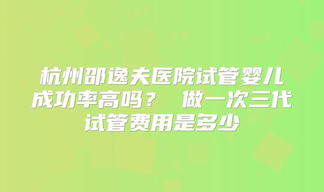 杭州邵逸夫医院试管婴儿成功率高吗？ 做一次三代试管费用是多少