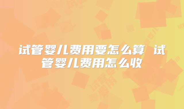 试管婴儿费用要怎么算 试管婴儿费用怎么收