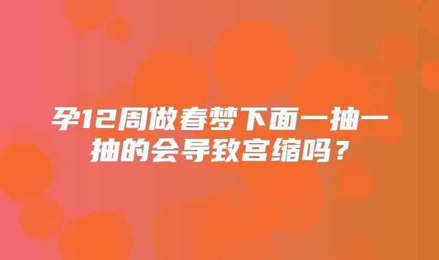 孕12周做春梦下面一抽一抽的会导致宫缩吗？
