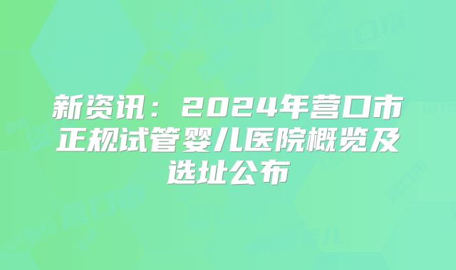 新资讯:2024年营口市正规试管婴儿医院概览及选址公布