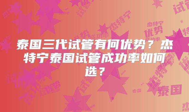 泰国三代试管有何优势？杰特宁泰国试管成功率如何选？