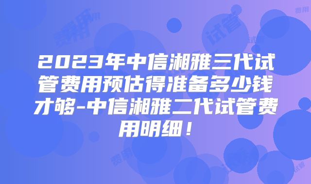 2023年中信湘雅三代试管费用预估得准备多少钱才够-中信湘雅二代试管费用明细！