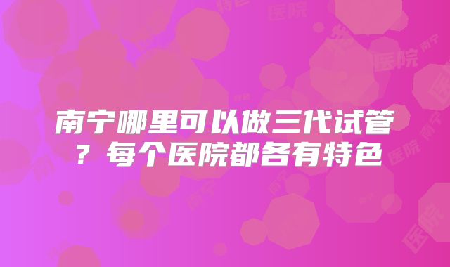 南宁哪里可以做三代试管?每个医院都各有特色