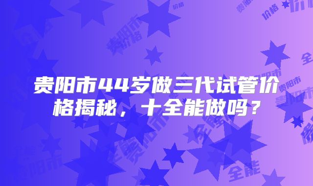 贵阳市44岁做三代试管价格揭秘，十全能做吗？