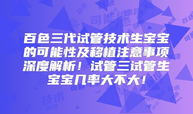 百色三代试管技术生宝宝的可能性及移植注意事项深度解析！试管三试管生宝宝几率大不大！