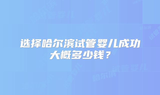 选择哈尔滨试管婴儿成功大概多少钱？