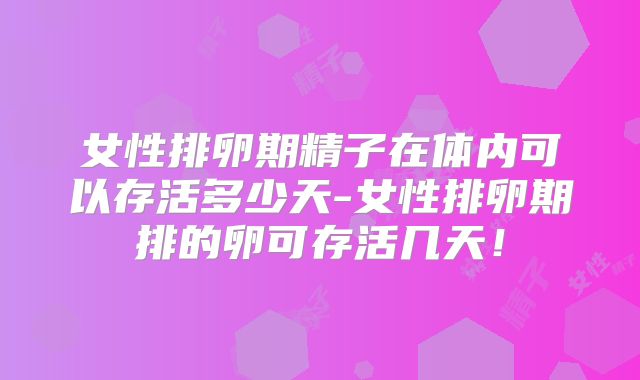 女性排卵期精子在体内可以存活多少天-女性排卵期排的卵可存活几天!