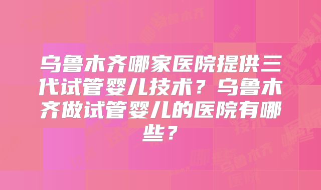 乌鲁木齐哪家医院提供三代试管婴儿技术?乌鲁木齐做试管婴儿的医院有哪些?