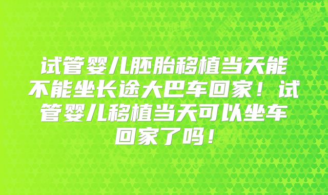 试管婴儿胚胎移植当天能不能坐长途大巴车回家!试管婴儿移植当天可以坐车回家了吗!