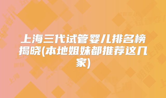 上海三代试管婴儿排名榜揭晓(本地姐妹都推荐这几家)