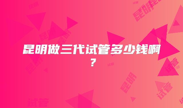 昆明做三代试管多少钱啊？