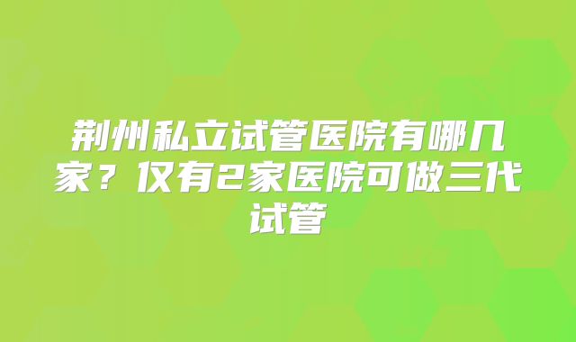 荆州私立试管医院有哪几家?仅有2家医院可做三代试管