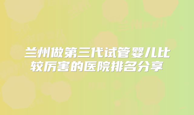 兰州做第三代试管婴儿比较厉害的医院排名分享