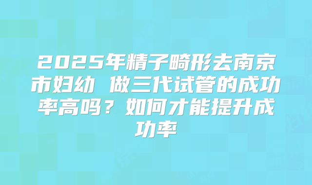 2025年精子畸形去南京市妇幼 做三代试管的成功率高吗？如何才能提升成功率
