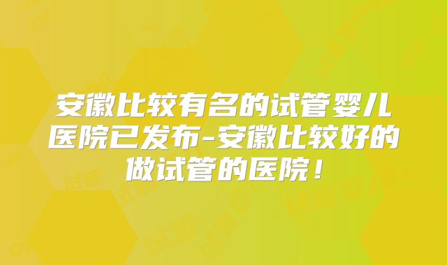 安徽比较有名的试管婴儿医院已发布-安徽比较好的做试管的医院!