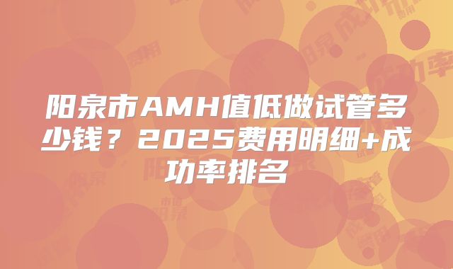 阳泉市AMH值低做试管多少钱?2025费用明细+成功率排名