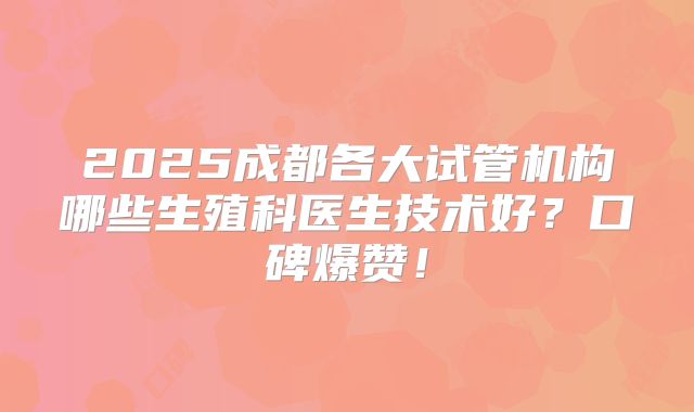 2025成都各大试管机构哪些生殖科医生技术好?口碑爆赞!