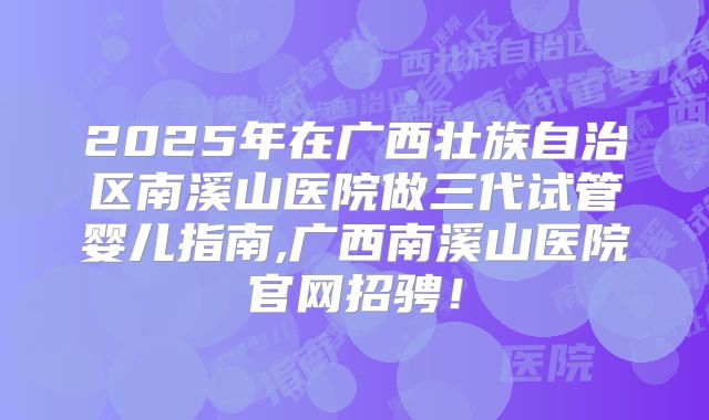 2025年在广西壮族自治区南溪山医院做三代试管婴儿指南,广西南溪山医院官网招骋！