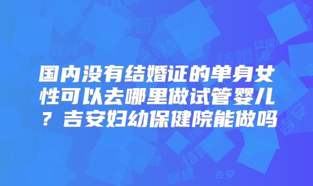 国内没有结婚证的单身女性可以去哪里做试管婴儿?吉安妇幼保健院能做吗