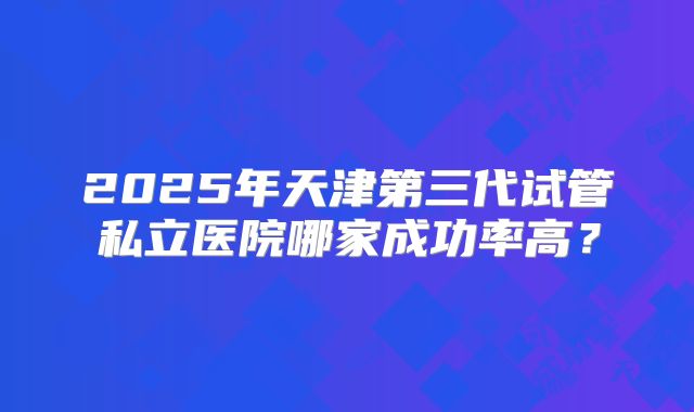 2025年天津第三代试管私立医院哪家成功率高？