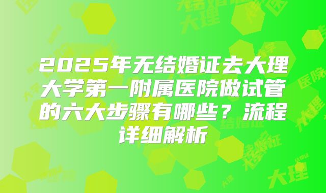 2025年无结婚证去大理大学第一附属医院做试管的六大步骤有哪些?流程详细解析