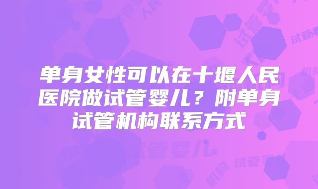 单身女性可以在十堰人民医院做试管婴儿？附单身试管机构联系方式
