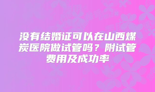 没有结婚证可以在山西煤炭医院做试管吗？附试管费用及成功率
