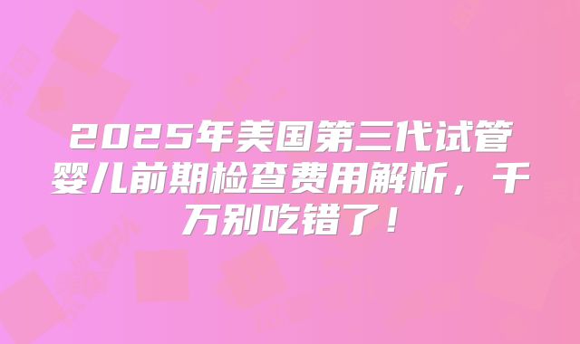 2025年美国第三代试管婴儿前期检查费用解析，千万别吃错了！