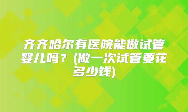 齐齐哈尔有医院能做试管婴儿吗？(做一次试管要花多少钱)