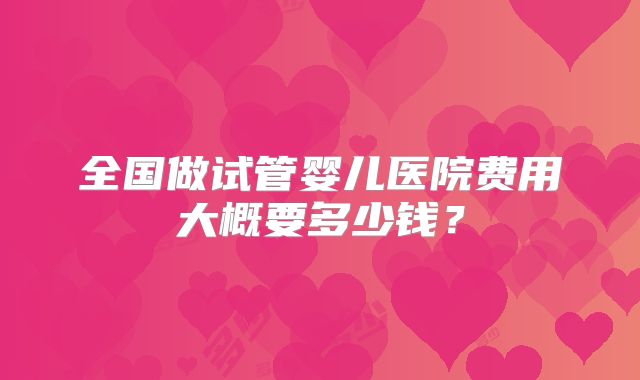 全国做试管婴儿医院费用大概要多少钱？