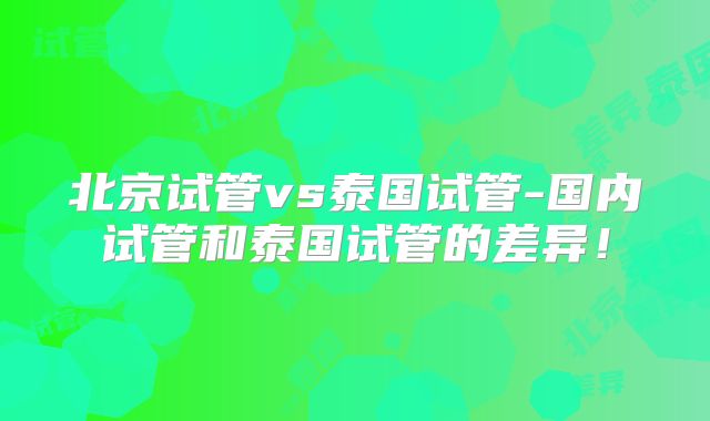 北京试管vs泰国试管-国内试管和泰国试管的差异!