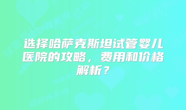 选择哈萨克斯坦试管婴儿医院的攻略，费用和价格解析？