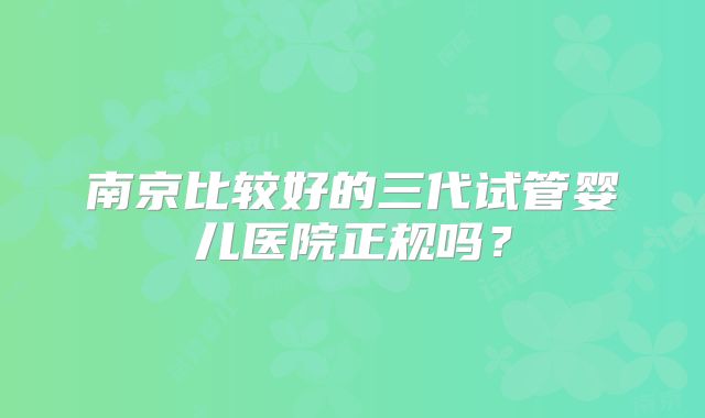 南京比较好的三代试管婴儿医院正规吗？