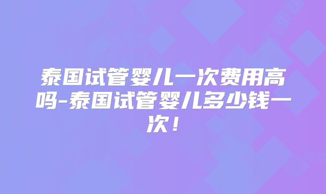 泰国试管婴儿一次费用高吗-泰国试管婴儿多少钱一次！