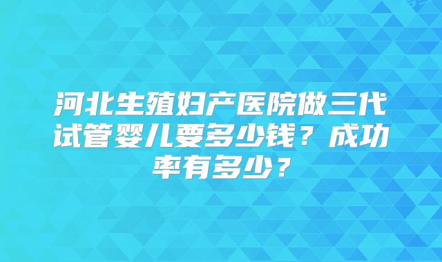 河北生殖妇产医院做三代试管婴儿要多少钱？成功率有多少？